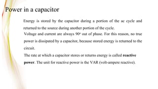 Voltage and current are always 90o out of phase. For this reason, no true
power is dissipated by a capacitor, because stored energy is returned to the
circuit.
The rate at which a capacitor stores or returns energy is called reactive
power. The unit for reactive power is the VAR (volt-ampere reactive).
Energy is stored by the capacitor during a portion of the ac cycle and
returned to the source during another portion of the cycle.
Power in a capacitor
 