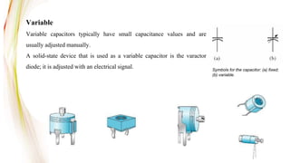 Variable
Variable capacitors typically have small capacitance values and are
usually adjusted manually.
A solid-state device that is used as a variable capacitor is the varactor
diode; it is adjusted with an electrical signal. Symbols for the capacitor: (a) fixed;
(b) variable.
 