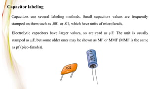Capacitor labeling
Capacitors use several labeling methods. Small capacitors values are frequently
stamped on them such as .001 or .01, which have units of microfarads.
+
+
+
+
V
TT
VT
T
4
7
M
F
.022
Electrolytic capacitors have larger values, so are read as mF. The unit is usually
stamped as mF, but some older ones may be shown as MF or MMF (MMF is the same
as pf (pico-farads)).
 
