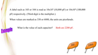 A label such as 103 or 104 is read as 10x103 (10,000 pF) or 10x104 (100,000
pF) respectively. (Third digit is the multiplier.)
When values are marked as 330 or 6800, the units are picofarads.
What is the value of each capacitor? Both are 2200 pF.
222 2200
 