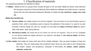 1. Classification of materials
The engineering materials are classified as follows:
1.1 Metals: Metals are the iron groups which includes all types of iron and steel. Metals are dense, shiny elements
that are good conductors of heat and electricity. Most metals are malleable and ductile and are, in general,
denser than the other elemental substances. Example of metals are iron, aluminum, copper, zinc, lead
etc.
Metals also devided into:
i) Ferrous metals: are metals contain iron and are magnetic. They are prone to rust and therefore require a
protective finish, which is sometimes used to improve the aesthetics of the product it is used for as well.
Example of ferrous metals are cast iron, wrought iron and steel and alloys of ferrous metal are silicon,
steel, high speed steel, spring steel etc.
ii) Non-ferrous metals: are metals that do not contain iron and are not magnetic. They do not rust. Examples
of non- ferrous metals are copper, aluminum, zinc, lead etc. and alloys of non- ferrous metals are Brass,
bronze, duralumin etc.
1.2 Non metals: Non-metals are those which lack all the metallic attributes. They are good insulators of heat and
electricity. They are mostly gases and sometimes liquid. Some are even solid at room temperatures
like Carbon, Sulphur and phosphorus. Examples of Non-metals are leather, rubber, plastics,
asbestos, carbon etc.
 