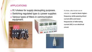 A choke, also known as an
inductor, is used to block higher-
frequency while passing direct
current (DC) and lower-
frequencies of alternating
current (AC) in an electrical
circuit.
 