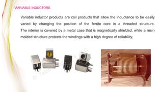 VARIABLE INDUCTORS
Variable inductor products are coil products that allow the inductance to be easily
varied by changing the position of the ferrite core in a threaded structure.
The interior is covered by a metal case that is magnetically shielded, while a resin
molded structure protects the windings with a high degree of reliability.
 