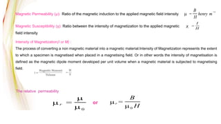 Magnetic Permeability (µ): Ratio of the magnetic induction to the applied magnetic field intensity
Magnetic Susceptibility (χ): Ratio between the intensity of magnetization to the applied magnetic
field intensity
Intensity of Magnetization(I or M) :
The process of converting a non magnetic material into a magnetic material.Intensity of Magnetization represents the extent
to which a specimen is magnetised when placed in a magnetising field. Or in other words the intensity of magnetisation is
defined as the magnetic dipole moment developed per unit volume when a magnetic material is subjected to magnetising
field.
=
B
H
henry m
1
=
I
H
The relative permeability
r =
0
or r =
B
0 H
 