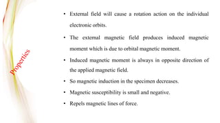 • External field will cause a rotation action on the individual
electronic orbits.
• The external magnetic field produces induced magnetic
moment which is due to orbital magnetic moment.
• Induced magnetic moment is always in opposite direction of
the applied magnetic field.
• So magnetic induction in the specimen decreases.
• Magnetic susceptibility is small and negative.
• Repels magnetic lines of force.
 