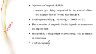 • In presence of magnetic field the
• material gets feebly magnetized i.e. the material allows
few magnetic lines of force to pass through it.
• Relative permeability µr >1 (barely, ≈ 1.00001 to 1.01).
• The orientation of magnetic dipoles depends on temperature
and applied field.
• Susceptibility is independent of applied mag. field & depends
on temperature
• C is Curie constant
 