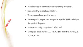 • With increase in temperature susceptibility decreases.
• Susceptibility is small and positive.
• These materials are used in lasers.
• Paramagnetic property of oxygen is used in NMR technique
for medical diagnose.
• The susceptibility range from 10-5 to 10-2.
• Examples: alkali metals (Li, Na, K, Rb), transition metals, Al,
Pt, Mn, Cr etc.
 