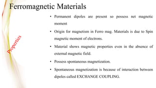 • Permanent dipoles are present so possess net magnetic
moment
• Origin for magnetism in Ferro mag. Materials is due to Spin
magnetic moment of electrons.
• Material shows magnetic properties even in the absence of
external magnetic field.
• Possess spontaneous magnetization.
• Spontaneous magnetization is because of interaction between
dipoles called EXCHANGE COUPLING.
Ferromagnetic Materials
 
