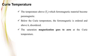  The temperature above (Tc) which ferromagnetic material become
paramagnetic.
 Below the Curie temperature, the ferromagnetic is ordered and
above it, disordered.
 The saturation magnetization goes to zero at the Curie
temperature.
Curie Temperature
 