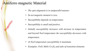 • The spin alignment is in antiparallel manner.
• So net magnetic moment is zero.
• Susceptibility depends on temperature.
• Susceptibility is small and positive.
• Initially susceptibility increases with increase in temperature
and beyond Neel temperature the susceptibility decreases with
temperature.
• At Neel temperature susceptibility is maximum.
• Examples: FeO, MnO, Cr2O3 and salts of transition elements.
Antiferro magnetic Material
 
