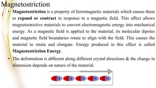 • Magnetostriction is a property of ferromagnetic materials which causes them
to expand or contract in response to a magnetic field. This effect allows
magnetostrictive materials to convert electromagnetic energy into mechanical
energy. As a magnetic field is applied to the material, its molecular dipoles
and magnetic field boundaries rotate to align with the field. This causes the
material to strain and elongate. Energy produced in this effect is called
Magnetostriction Energy.
• The deformation is different along different crystal directions & the change in
dimension depends on nature of the material.
Magnetostriction
 