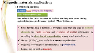 Used as transformer cores
Used as induction cores, antennas for medium and long wave broad casting,
electronic tuning, auto frequency control, FM, switching etc.
Magnetic materials applications
 Since ferrites have a domains & hysteresis loop they are used as memory
elements for rapid storage and retrieval of digital information by
switching the direction of magnetization in very small toroidal cores.
 Garnets (Y3Fe5O12) are useful in microwave applications.
 Magnetic recording uses ferrite material in powder form.
 Ferrites can be used as magnets.
Ferrites Being Ferro-magnetic
1. Ferrite applications
 