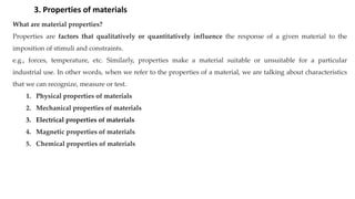 What are material properties?
Properties are factors that qualitatively or quantitatively influence the response of a given material to the
imposition of stimuli and constraints.
e.g., forces, temperature, etc. Similarly, properties make a material suitable or unsuitable for a particular
industrial use. In other words, when we refer to the properties of a material, we are talking about characteristics
that we can recognize, measure or test.
1. Physical properties of materials
2. Mechanical properties of materials
3. Electrical properties of materials
4. Magnetic properties of materials
5. Chemical properties of materials
3. Properties of materials
 
