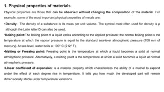 1. Physical properties of materials
Physical properties are those that can be observed without changing the composition of the material. For
example, some of the most important physical properties of metals are:
•Density: The density of a substance is its mass per unit volume. The symbol most often used for density is ρ
although the Latin letter D can also be used.
•Boiling point:The boiling point of a liquid varies according to the applied pressure; the normal boiling point is the
temperature at which the vapour pressure is equal to the standard sea-level atmospheric pressure (760 mm of
mercury). At sea level, water boils at 100° C (212° F).
•Melting or Freezing point: Freezing point is the temperature at which a liquid becomes a solid at normal
atmospheric pressure. Alternatively, a melting point is the temperature at which a solid becomes a liquid at normal
atmospheric pressure.
•Linear coefficient of expansion: is a material property which characterizes the ability of a matrial to expand
under the effect of each degree rise in temperature. It tells you how much the developed part will remain
dimensionally stable under temperature variations.
 