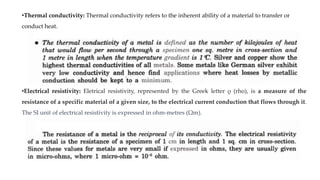 •Thermal conductivity: Thermal conductivity refers to the inherent ability of a material to transfer or
conduct heat.
•Electrical resistivity: Eletrical resistivity, represented by the Greek letter ρ (rho), is a measure of the
resistance of a specific material of a given size, to the electrical current conduction that flows through it.
The SI unit of electrical resistivity is expressed in ohm-metres (Ωm).
 