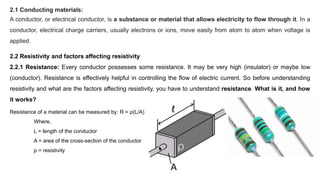 2.1 Conducting materials:
A conductor, or electrical conductor, is a substance or material that allows electricity to flow through it. In a
conductor, electrical charge carriers, usually electrons or ions, move easily from atom to atom when voltage is
applied.
2.2 Resistivity and factors affecting resistivity
2.2.1 Resistance: Every conductor possesses some resistance. It may be very high (insulator) or maybe low
(conductor). Resistance is effectively helpful in controlling the flow of electric current. So before understanding
resistivity and what are the factors affecting resistivity, you have to understand resistance. What is it, and how
it works?
Resistance of a material can be measured by: R = ρ(L/A)
Where,
L = length of the conductor
A = area of the cross-section of the conductor
ρ = resistivity
 