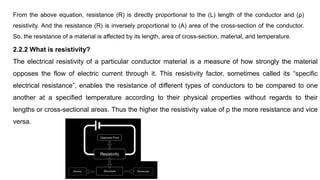2.2.2 What is resistivity?
The electrical resistivity of a particular conductor material is a measure of how strongly the material
opposes the flow of electric current through it. This resistivity factor, sometimes called its “specific
electrical resistance”, enables the resistance of different types of conductors to be compared to one
another at a specified temperature according to their physical properties without regards to their
lengths or cross-sectional areas. Thus the higher the resistivity value of ρ the more resistance and vice
versa.
From the above equation, resistance (R) is directly proportional to the (L) length of the conductor and (ρ)
resistivity. And the resistance (R) is inversely proportional to (A) area of the cross-section of the conductor.
So, the resistance of a material is affected by its length, area of cross-section, material, and temperature.
 