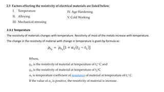 2.3 Factors effecting the resistivity of electrical materials are listed below:
I. Temperature
II. Alloying
III. Mechanical stressing
IV. Age Hardening
V. Cold Working
2.3.1 Temperature
The resistivity of materials changes with temperature. Resistivity of most of the metals increase with temperature.
The change in the resistivity of material with change in temperature is given by formula as:
Where,
ρt1 is the resistivity of material at temperature of t1
o C and
ρt2 is the resistivity of material at temperature of t2
oC
α1 is temperature coefficient of resistance of material at temperature of t1
o C.
If the value of α1 is positive, the resistivity of material is increase.
 