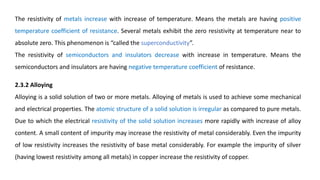 The resistivity of metals increase with increase of temperature. Means the metals are having positive
temperature coefficient of resistance. Several metals exhibit the zero resistivity at temperature near to
absolute zero. This phenomenon is “called the superconductivity”.
The resistivity of semiconductors and insulators decrease with increase in temperature. Means the
semiconductors and insulators are having negative temperature coefficient of resistance.
2.3.2 Alloying
Alloying is a solid solution of two or more metals. Alloying of metals is used to achieve some mechanical
and electrical properties. The atomic structure of a solid solution is irregular as compared to pure metals.
Due to which the electrical resistivity of the solid solution increases more rapidly with increase of alloy
content. A small content of impurity may increase the resistivity of metal considerably. Even the impurity
of low resistivity increases the resistivity of base metal considerably. For example the impurity of silver
(having lowest resistivity among all metals) in copper increase the resistivity of copper.
 