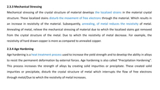 2.3.3 Mechanical Stressing
Mechanical stressing of the crystal structure of material develops the localized strains in the material crystal
structure. These localized stains disturb the movement of free electrons through the material. Which results in
an increase in resistivity of the material. Subsequently, annealing, of metal reduces the resistivity of metal.
Annealing of metal, relieve the mechanical stressing of material due to which the localized stains got removed
from the crystal structure of the metal. Due to which the resistivity of metal decrease. For example, the
resistivity of hard drawn copper is more as compared to annealed copper.
2.3.4 Age Hardening
Age hardening is a heat treatment process used to increase the yield strength and to develop the ability in alloys
to resist the permanent deformation by external forces. Age hardening is also called “Precipitation Hardening”.
This process increases the strength of alloys by creating solid impurities or precipitate. These created solid
impurities or precipitate, disturb the crystal structure of metal which interrupts the flow of free electrons
through metal/Due to which the resistivity of metal increases.
 