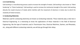 2.3.5 Cold Working
Cold working is a manufacturing process used to increase the strength of metals. Cold working is also known as “Work
hardening” or “Strain hardening”. Cold working is used to increase the mechanical strength of the metal. Cold working
disturbs the crystal structure of metals which interfere with the movement of electrons in metal, due to which the
resistivity of metal increases.
3. Conducting Materials:
Materials used for conducting electricity are known as Conducting materials. These materials play a vital role in
Electrical Engineering. It is interesting to know the applications of these materials in the field of Electrical
Engineering, like the type of materials used in Transmission lines, Electrical Machines, Starters, and Rheostats,
etc., along with different conducting materials, we will also go through their alloys.
 
