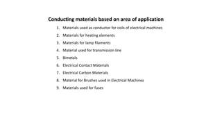 Conducting materials based on area of application
1. Materials used as conductor for coils of electrical machines
2. Materials for heating elements
3. Materials for lamp filaments
4. Material used for transmission line
5. Bimetals
6. Electrical Contact Materials
7. Electrical Carbon Materials
8. Material for Brushes used in Electrical Machines
9. Materials used for fuses
 