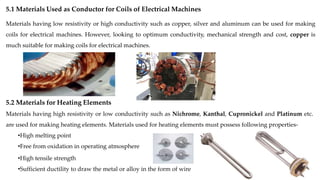 5.1 Materials Used as Conductor for Coils of Electrical Machines
Materials having low resistivity or high conductivity such as copper, silver and aluminum can be used for making
coils for electrical machines. However, looking to optimum conductivity, mechanical strength and cost, copper is
much suitable for making coils for electrical machines.
5.2 Materials for Heating Elements
Materials having high resistivity or low conductivity such as Nichrome, Kanthal, Cupronickel and Platinum etc.
are used for making heating elements. Materials used for heating elements must possess following properties-
•High melting point
•Free from oxidation in operating atmosphere
•High tensile strength
•Sufficient ductility to draw the metal or alloy in the form of wire
 