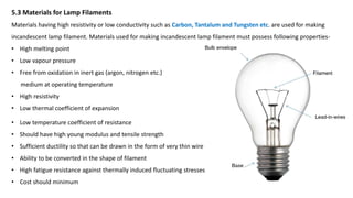 5.3 Materials for Lamp Filaments
Materials having high resistivity or low conductivity such as Carbon, Tantalum and Tungsten etc. are used for making
incandescent lamp filament. Materials used for making incandescent lamp filament must possess following properties-
• High melting point
• Low vapour pressure
• Free from oxidation in inert gas (argon, nitrogen etc.)
medium at operating temperature
• High resistivity
• Low thermal coefficient of expansion
• Low temperature coefficient of resistance
• Should have high young modulus and tensile strength
• Sufficient ductility so that can be drawn in the form of very thin wire
• Ability to be converted in the shape of filament
• High fatigue resistance against thermally induced fluctuating stresses
• Cost should minimum
 