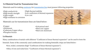5.4 Material Used for Transmission Line
Materials used for making conductor for transmission line must possess following properties
•High conductivity
•High tensile strength
•Light weight
•High resistance to corrosion
•High thermal stability
•Low coefficient of thermal expansion
•Low cost
Materials use for transmission lines are listed below:
•Copper
•Aluminum
•Cadmium-Copper alloys
•Phosphor bronze
•Galvanized steel
•Steel core copper
•Steel core aluminum
5.6 Bimetals
Many combinations of metals with different “Coefficient of linear thermal expansion” can be used to form the
bimetals. Some of the commonly used combinations for making bimetallic strips are listed below-
•Iron, nickel, constantan (high “Coefficient of linear thermal expansion”)
•Alloy of iron and nickel (low “Coefficient of linear thermal expansion”)
 