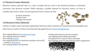 5.7 Electrical Contact Materials
Electrical contact materials refer to a class of metals that are used in the electrical interfaces of electrical
connectors and electrical switches. While selecting a suitable material for electrical contact, we have to
consider basic factors. Some of most important factors of these are listed below :
•Contact resistance
•Contact force
•Voltage and current
5.8 Electrical Carbon Materials
Carbon in widely used in electrical engineering. Electrical carbon materials are manufactured from graphite and
other forms of carbon. Carbon is having following applications in electrical Engineering
•For making filament of incandescent lamp
•For making electrical contacts
•For making resistors
•For making brushes for electrical machines such as DC
machines, alternators.
•For making battery cell elements
•Carbon electrodes for electric furnaces
•Arc lighting and welding electrodes
•Component for vacuum valves and tubes
•For makings parts for telecommunication equipment’s
 