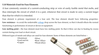 5.10 Materials Used for Fuse Elements
A fuse commonly consists of a current-conducting strip or wire of easily fusible metal that melts, and
thus interrupts the circuit of which it is a part, whenever that circuit is made to carry a current larger
than that for which it is intended.
Fuse element is primary requirement of a fuse unit. The fuse element should have following properties-
Low resistance – to avoid the undesirable voltage drop across the fuse element, so that it should effects the normal
functioning or performance of circuit or device or equipment.
Low melting point – the fuse element must have low melting point. So that it blow out due to heating by excess
current during over load or short circuit.
Different types of metals and alloys are used for fuse element. Some of these elements are listed below –
•Aluminum
•Lead and tin
•Copper
•Silver
•Rose’Alloys
•Wood alloys
 