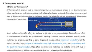 Many metals and metallic alloys are suitable to be used in thermocouples as thermoelectric effect
occurs when two materials are put in contact forming a thermal junction. However, thermocouple
materials are chosen according to some important characteristics: maximum sensibility over the
entire operating range, long-term stability including high temperatures, cost, and compatibility with
the available instrumentation. Most often thermocouple materials are metallic alloys with two or
more components to achieve the desired characteristics to a range of temperatures.
6.1 What is a Thermocouple?
A Thermocouple is a sensor used to measure temperature. A thermocouple consists of two dissimilar metals,
joined together at one end, which produce a small voltage when heated (or cooled). This voltage is measured and
used to determine the temperature of the heated metals. The voltage for any one temperature is unique to the
combination of metals used.
6. Thermocouple Material
 
