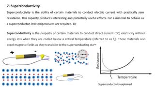 7. Superconductivity
Superconductivity is the ability of certain materials to conduct electric current with practically zero
resistance. This capacity produces interesting and potentially useful effects. For a material to behave as
a superconductor, low temperatures are required. Or
Superconductivity is the property of certain materials to conduct direct current (DC) electricity without
energy loss when they are cooled below a critical temperature (referred to as Tc). These materials also
expel magnetic fields as they transition to the superconducting state.
Superconductivity explained
 