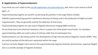 If you think you can’t relate to the real-life applications of superconductors, well, here is your chance to think
again…!!!
•Superconducting magnets are used for accelerating the particles in the Large Hadron Collider.
•SQUIDs (superconducting quantum interference devices) are being used in the production of highly sensitive
magnetometers. They are generally used for the detection of land mines.
•Superconducting magnets are also used in Magnetic Resonance Imaging (MRI) machines.
•As we know due to the electrical resistance, there is a power loss while power transmission. So nowadays,
superconducting cables are used in place of ordinary cable lines to avoid power loss.
•Superconductors are also being used for the development of high-intensity Electro Magnetic Impulse (EMP). They
are used to paralyze all the electronic equipment within the range.
•Last but not least, Maglev trains work on the superconducting magnetic levitation phenomenon. Japenese Maglev
train is a real-life example of magnetic levitation.
8. Applications of Superconductors
 