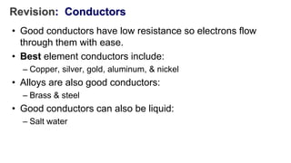 Revision: Conductors
• Good conductors have low resistance so electrons flow
through them with ease.
• Best element conductors include:
– Copper, silver, gold, aluminum, & nickel
• Alloys are also good conductors:
– Brass & steel
• Good conductors can also be liquid:
– Salt water
 