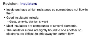 Revision: Insulators
• Insulators have a high resistance so current does not flow in
them.
• Good insulators include:
– Glass, ceramic, plastics, & wood
• Most insulators are compounds of several elements.
• The insulator atoms are tightly bound to one another so
electrons are difficult to strip away for current flow.
 