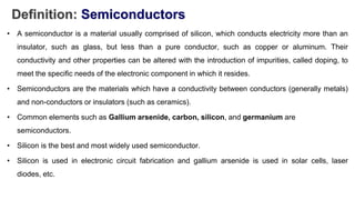 Definition: Semiconductors
• A semiconductor is a material usually comprised of silicon, which conducts electricity more than an
insulator, such as glass, but less than a pure conductor, such as copper or aluminum. Their
conductivity and other properties can be altered with the introduction of impurities, called doping, to
meet the specific needs of the electronic component in which it resides.
• Semiconductors are the materials which have a conductivity between conductors (generally metals)
and non-conductors or insulators (such as ceramics).
• Common elements such as Gallium arsenide, carbon, silicon, and germanium are
semiconductors.
• Silicon is the best and most widely used semiconductor.
• Silicon is used in electronic circuit fabrication and gallium arsenide is used in solar cells, laser
diodes, etc.
 