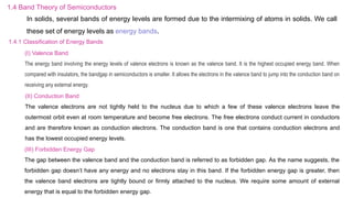 1.4 Band Theory of Semiconductors
In solids, several bands of energy levels are formed due to the intermixing of atoms in solids. We call
these set of energy levels as energy bands.
1.4.1 Classification of Energy Bands
(I) Valence Band
The energy band involving the energy levels of valence electrons is known as the valence band. It is the highest occupied energy band. When
compared with insulators, the bandgap in semiconductors is smaller. It allows the electrons in the valence band to jump into the conduction band on
receiving any external energy.
(II) Conduction Band
The valence electrons are not tightly held to the nucleus due to which a few of these valence electrons leave the
outermost orbit even at room temperature and become free electrons. The free electrons conduct current in conductors
and are therefore known as conduction electrons. The conduction band is one that contains conduction electrons and
has the lowest occupied energy levels.
(III) Forbidden Energy Gap
The gap between the valence band and the conduction band is referred to as forbidden gap. As the name suggests, the
forbidden gap doesn’t have any energy and no electrons stay in this band. If the forbidden energy gap is greater, then
the valence band electrons are tightly bound or firmly attached to the nucleus. We require some amount of external
energy that is equal to the forbidden energy gap.
 