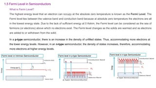 What is Fermi Level?
The highest energy level that an electron can occupy at the absolute zero temperature is known as the Fermi Level. The
Fermi level lies between the valence band and conduction band because at absolute zero temperature the electrons are all
in the lowest energy state. Due to the lack of sufficient energy at 0 Kelvin, the Fermi level can be considered as the sea of
fermions (or electrons) above which no electrons exist. The Fermi level changes as the solids are warmed and as electrons
are added to or withdrawn from the solid.
1.5 Fermi Level in Semiconductors
In a p-type semiconductor, there is an increase in the density of unfilled states. Thus, accommodating more electrons at
the lower energy levels. However, in an n-type semiconductor, the density of states increases, therefore, accommodating
more electrons at higher energy levels.
 