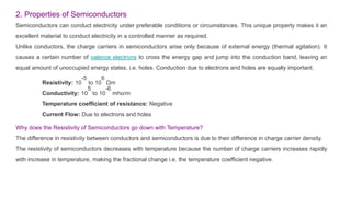 2. Properties of Semiconductors
Semiconductors can conduct electricity under preferable conditions or circumstances. This unique property makes it an
excellent material to conduct electricity in a controlled manner as required.
Unlike conductors, the charge carriers in semiconductors arise only because of external energy (thermal agitation). It
causes a certain number of valence electrons to cross the energy gap and jump into the conduction band, leaving an
equal amount of unoccupied energy states, i.e. holes. Conduction due to electrons and holes are equally important.
Resistivity: 10
-5
to 10
6
Ωm
Conductivity: 10
5
to 10
-6
mho/m
Temperature coefficient of resistance: Negative
Current Flow: Due to electrons and holes
Why does the Resistivity of Semiconductors go down with Temperature?
The difference in resistivity between conductors and semiconductors is due to their difference in charge carrier density.
The resistivity of semiconductors decreases with temperature because the number of charge carriers increases rapidly
with increase in temperature, making the fractional change i.e. the temperature coefficient negative.
 