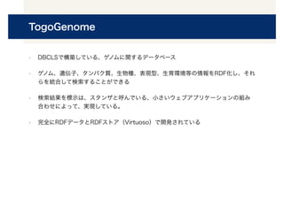 TogoGenome
• DBCLSで構築している、ゲノムに関するデータベース
• ゲノム、遺伝子、タンパク質、生物種、表現型、生育環境等の情報をRDF化し、それ
らを統合して検索することができる
• 検索結果を標示は、スタンザと呼んでいる、小さいウェブアプリケーションの組み
合わせによって、実現している。
• 完全にRDFデータとRDFストア（Virtuoso）で開発されている
 