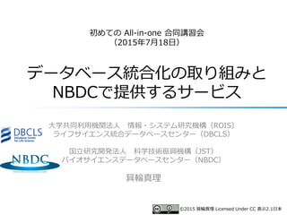 初めての All-in-one 合同講習会
（2015年7月18日）
データベース統合化の取り組みと
NBDCで提供するサービス
大学共同利用機関法人 情報・システム研究機構（ROIS）
ライフサイエンス統合データベースセンター（DBCLS）
国立研究開発法人 科学技術振興機構（JST）
バイオサイエンスデータベースセンター（NBDC）
箕輪真理
©2015 箕輪真理 Licensed Under CC 表示2.1日本
 