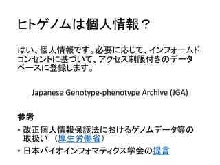 ヒトゲノムは個人情報？
はい、個人情報です。必要に応じて、インフォームド
コンセントに基づいて、アクセス制限付きのデータ
ベースに登録します。
Japanese Genotype-phenotype Archive (JGA)
参考
• 改正個人情報保護法におけるゲノムデータ等の
取扱い （厚生労働省）
• 日本バイオインフォマティクス学会の提言
 