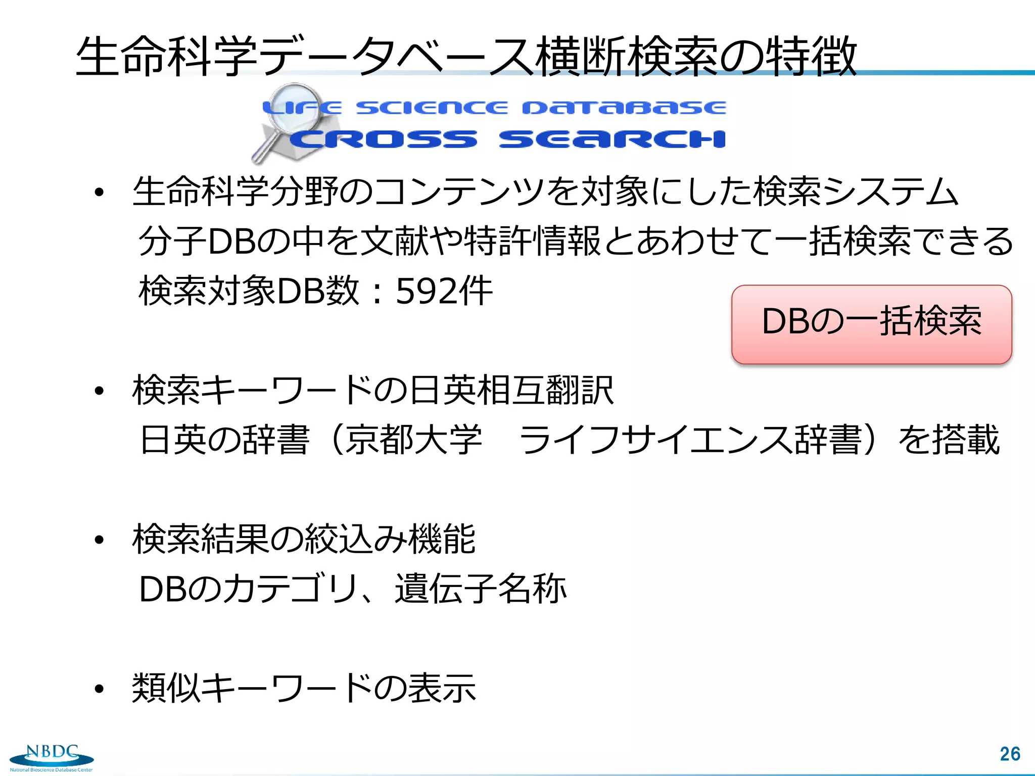 26
生命科学データベース横断検索の特徴
• 生命科学分野のコンテンツを対象にした検索システム
分子DBの中を文献や特許情報とあわせて一括検索できる
検索対象DB数：592件
• 検索キーワードの日英相互翻訳
日英の辞書（京都大学 ライフサイエンス辞書）を搭載
• 検索結果の絞込み機能
DBのカテゴリ、遺伝子名称
• 類似キーワードの表示
DBの一括検索
 