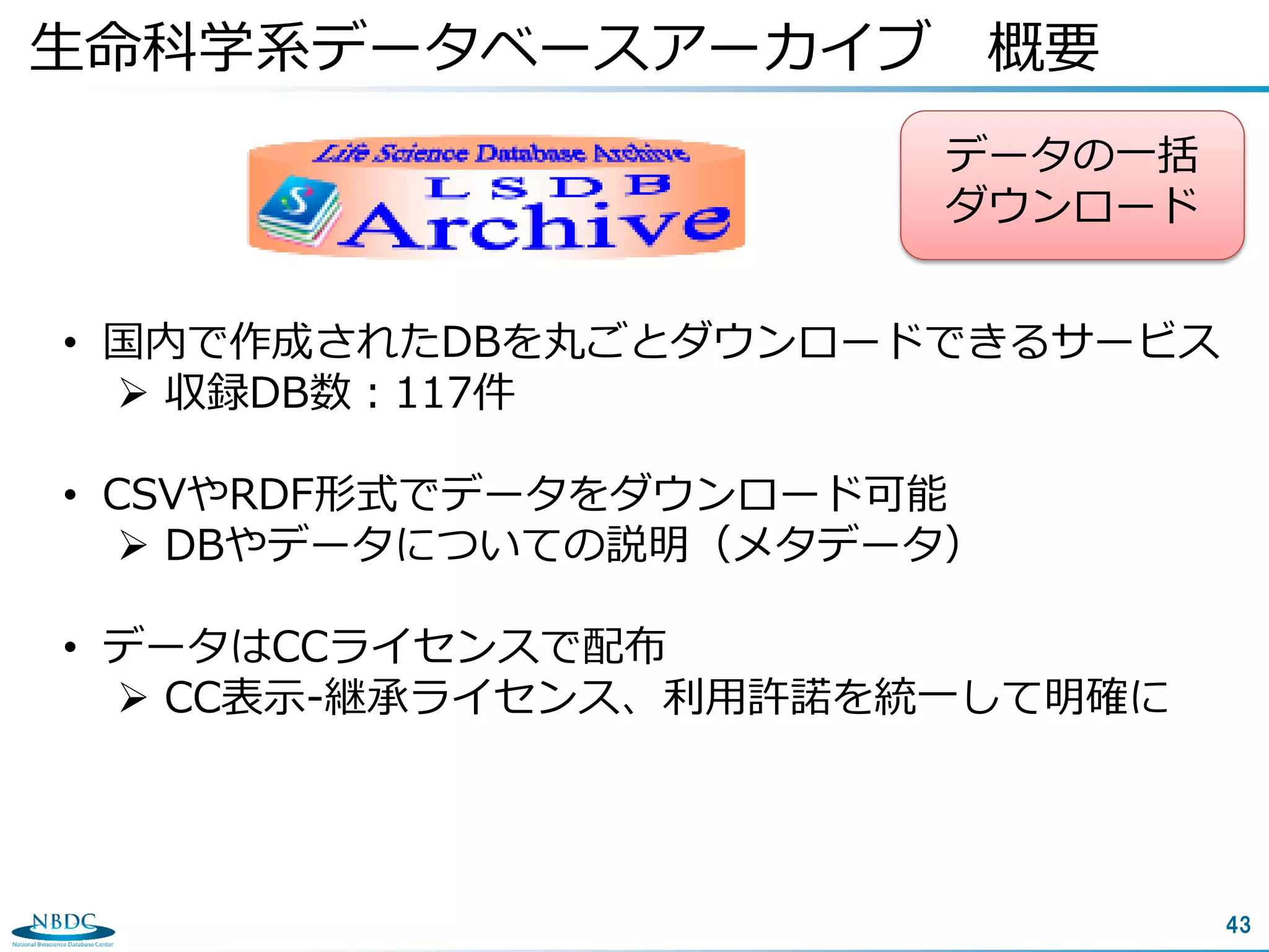 43
生命科学系データベースアーカイブ 概要
• 国内で作成されたDBを丸ごとダウンロードできるサービス
 収録DB数：117件
• CSVやRDF形式でデータをダウンロード可能
 DBやデータについての説明（メタデータ）
• データはCCライセンスで配布
 CC表示-継承ライセンス、利用許諾を統一して明確に
データの一括
ダウンロード
 