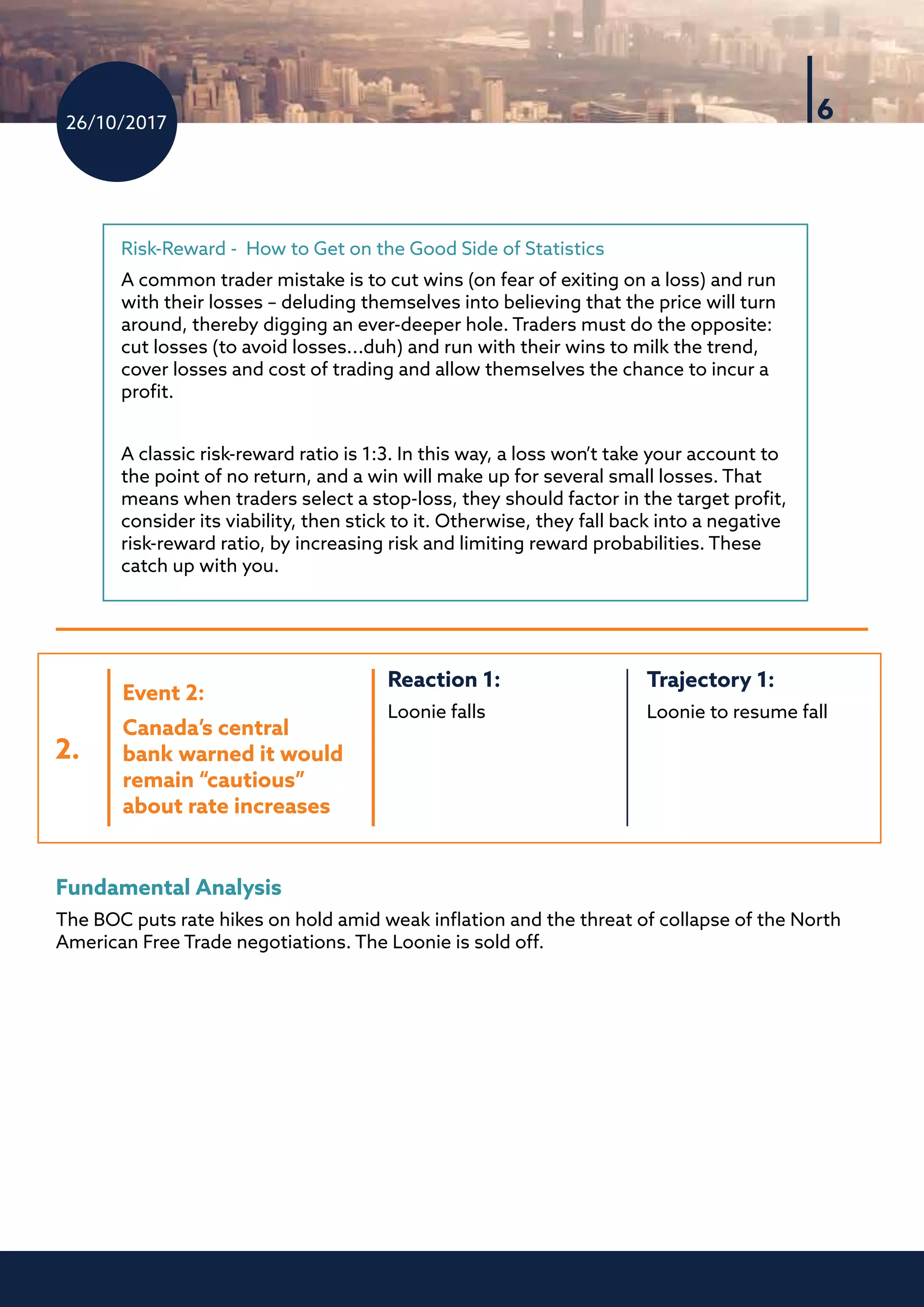 26/10/2017
6
Risk-Reward - How to Get on the Good Side of Statistics
A common trader mistake is to cut wins (on fear of exiting on a loss) and run
with their losses – deluding themselves into believing that the price will turn
around, thereby digging an ever-deeper hole. Traders must do the opposite:
cut losses (to avoid losses...duh) and run with their wins to milk the trend,
cover losses and cost of trading and allow themselves the chance to incur a
profit.
A classic risk-reward ratio is 1:3. In this way, a loss won’t take your account to
the point of no return, and a win will make up for several small losses. That
means when traders select a stop-loss, they should factor in the target profit,
consider its viability, then stick to it. Otherwise, they fall back into a negative
risk-reward ratio, by increasing risk and limiting reward probabilities. These
catch up with you.
Fundamental Analysis
The BOC puts rate hikes on hold amid weak inflation and the threat of collapse of the North
American Free Trade negotiations. The Loonie is sold off.
2.
Trajectory 1:	
Loonie to resume fall
Reaction 1:
Loonie falls
Event 2:
Canada’s central
bank warned it would
remain “cautious”
about rate increases
 