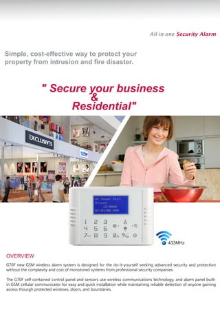 All-in-one Security Alarm


Simple, cost-effective way to protect your
property from intrusion and fire disaster.



                  " Secure your business
                           &
                       Residential"




                                                                                        433MHz


OVERVIEW
G70F new GSM wireless alarm system is designed for the do-it-yourself seeking advanced security and protection
without the complexity and cost of monotored systems from professional security companies.

The G70F self-contained control panel and sensors use wireless communications technology, and alarm panel built-
in GSM cellular communicator for easy and quick installation while maintaining reliable detection of anyone gaining
access thourgh protected windows, doors, and boundaries.
 