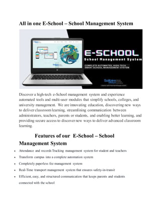 All in one E-School – School Management System
Discover a high-tech e-School management system and experience
automated tools and multi-user modules that simplify schools, colleges, and
university management. We are innovating education, discovering new ways
to deliver classroom learning, streamlining communication between
administrators, teachers, parents or students, and enabling better learning, and
providing secure access to discover new ways to deliver advanced classroom
learning.
Features of our E-School – School
Management System
 Attendance and records Tracking management system for student and teachers
 Transform campus into a complete automation system
 Completely paperless fee management system
 Real-Time transport management system that ensures safety-in-transit
 Efficient, easy, and structured communication that keeps parents and students
connected with the school
 