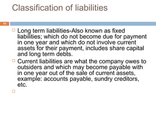 Classification of liabilities
 Long term liabilities-Also known as fixed
liabilities; which do not become due for payment
in one year and which do not involve current
assets for their payment, includes share capital
and long term debts.
 Current liabilities are what the company owes to
outsiders and which may become payable with
in one year out of the sale of current assets,
example: accounts payable, sundry creditors,
etc.

10
 