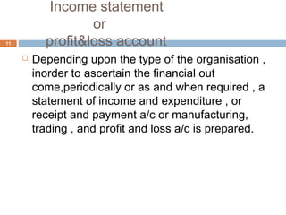 Income statement
or
profit&loss account
 Depending upon the type of the organisation ,
inorder to ascertain the financial out
come,periodically or as and when required , a
statement of income and expenditure , or
receipt and payment a/c or manufacturing,
trading , and profit and loss a/c is prepared.
11
 